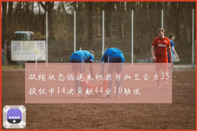 双枪状态低迷米切尔与加兰合力35投仅中14次贡献44分10助攻