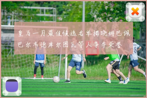 皇马一月最佳候选名单揭晓姆巴佩巴尔韦德库尔图瓦等人争夺荣誉
