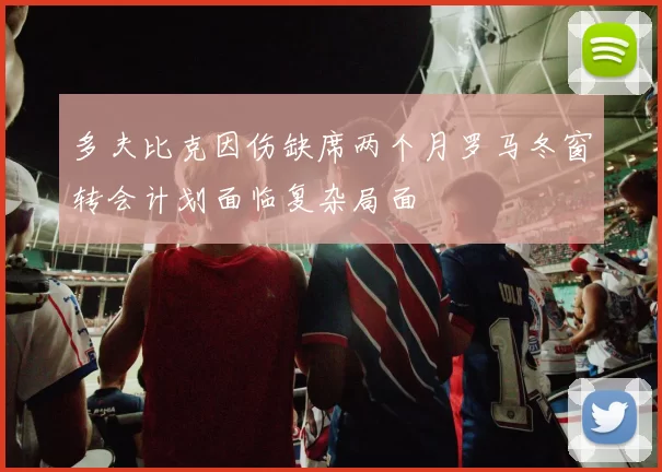 多夫比克因伤缺席两个月罗马冬窗转会计划面临复杂局面