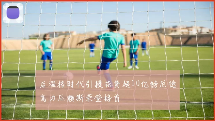 后温格时代引援花费超10亿镑厄德高力压赖斯荣登榜首