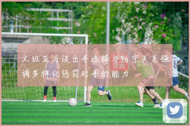文班亚马谈出手选择与防守关系强调多样化惩罚对手的能力