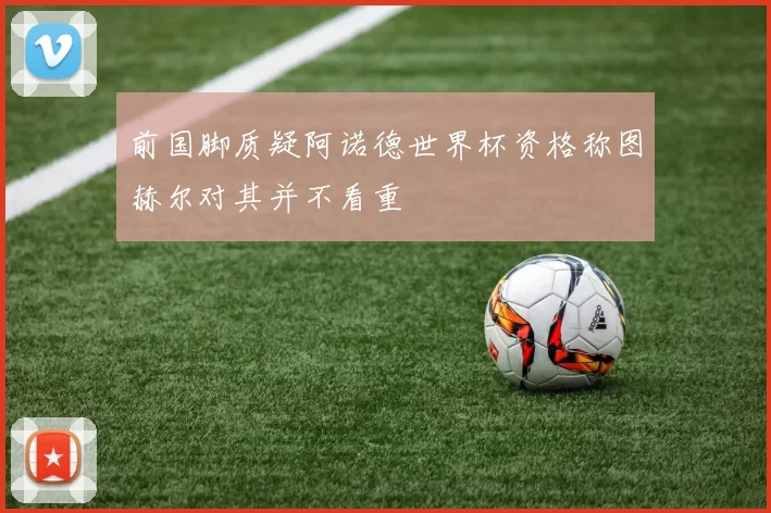 前国脚质疑阿诺德世界杯资格称图赫尔对其并不看重