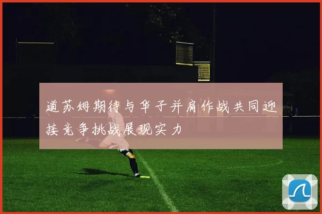道苏姆期待与华子并肩作战共同迎接竞争挑战展现实力