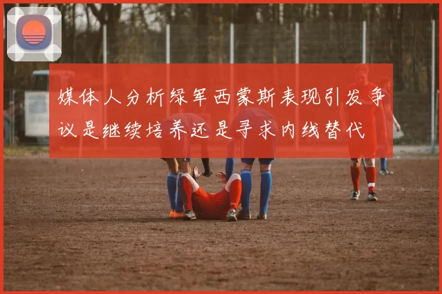 媒体人分析绿军西蒙斯表现引发争议是继续培养还是寻求内线替代