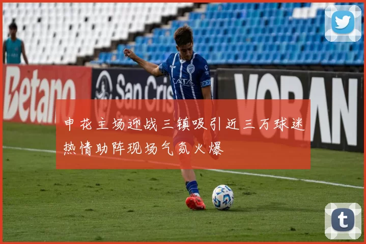 申花主场迎战三镇吸引近三万球迷热情助阵现场气氛火爆